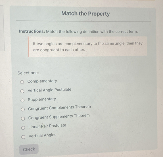 Match the Property
Instructions: Match the following definition with the correct term.
If two angles are complementary to the same angle, then they
are congruent to each other.
Select one:
Complementary
Vertical Angle Postulate
Supplementary
Congruent Complements Theorem
Congruent Supplements Theorem
Linear Pair Postulate
Vertical Angles
Check