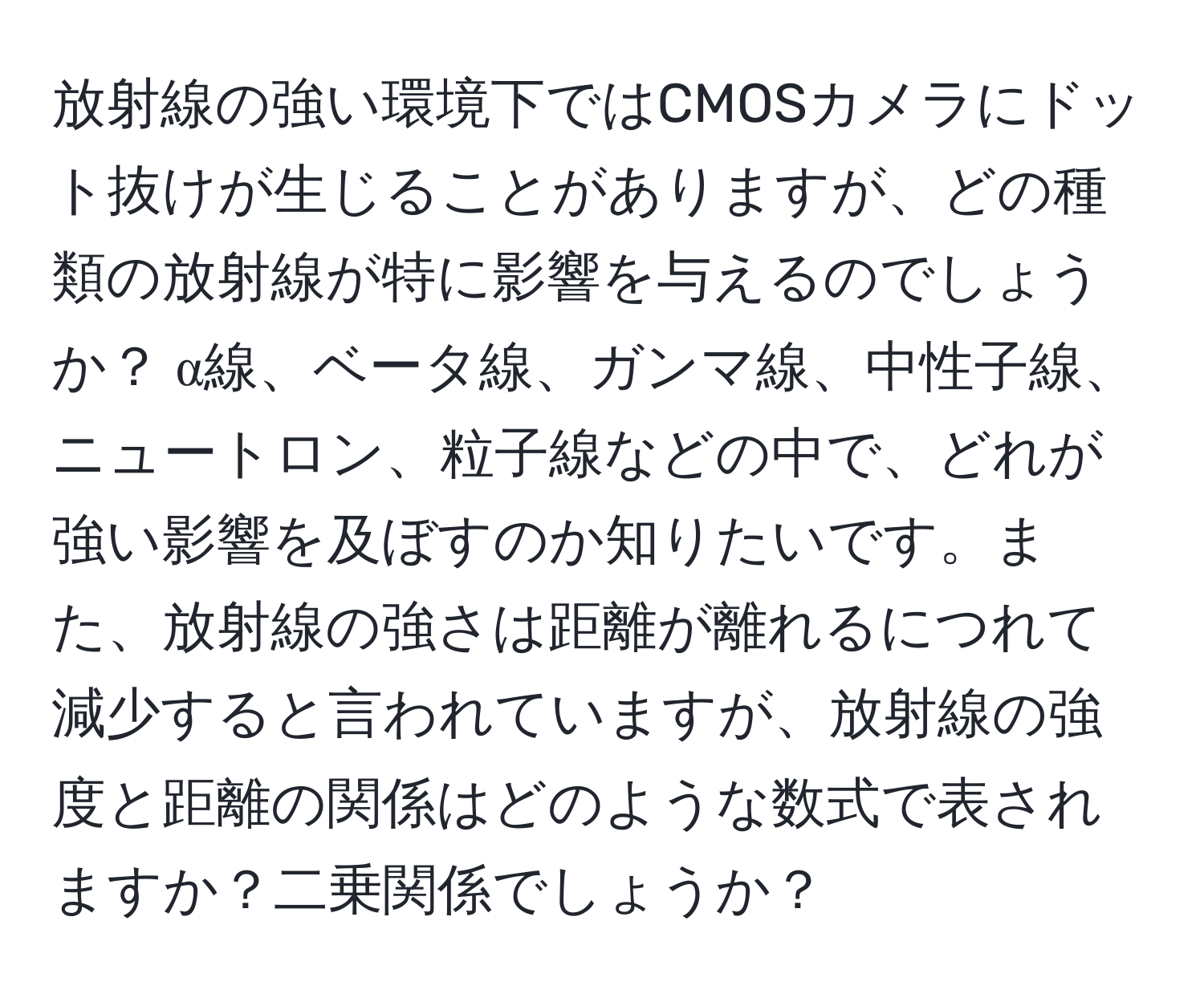 放射線の強い環境下ではCMOSカメラにドット抜けが生じることがありますが、どの種類の放射線が特に影響を与えるのでしょうか？ α線、ベータ線、ガンマ線、中性子線、ニュートロン、粒子線などの中で、どれが強い影響を及ぼすのか知りたいです。また、放射線の強さは距離が離れるにつれて減少すると言われていますが、放射線の強度と距離の関係はどのような数式で表されますか？二乗関係でしょうか？