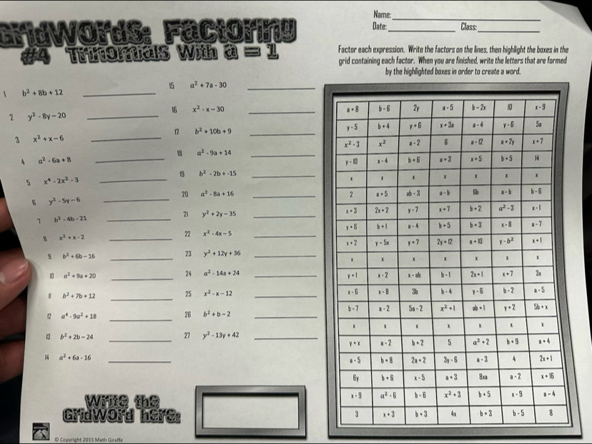 Name:_
GdWords: Fácioríy Date:_ Class:_
#4 Trinomias With a = 1 Factor each expression. Write the factors on the lines, then highlight the boxes in the
grid containing each factor. When you are finished, write the letters that are formed
by the highlighted boxes in order to create a word.
15 a^2+7a-30 _
 b^2+8b+12 _
16 x^2-x-30 _
2 y^2-8y-20 _
_
17 b^2+10b+9 _
3 x^2+x-6
_
18 a^2-9a+14 _
A a^2-6a+8
5 x^4-2x^2-3
_
19 b^2-2b+-15
20 a^2-8a+16 _
6 y^2-5y-6 _
1 b^2-4b-21
_21 y^2+2y-35 _
8 x^2+x-2 _
22 x^2-4x-5 _
B b^2+6b-16 _
23 y^2+12y+36 _
24 a^2-14a+24
10 a^2+9a+20 __
b^2+7b+12 _
25 x^2-x-12 _
12 a^4-9a^2+18 _
26 b^2+b-2 _
_
13 b^2+2b-24 27 y^2-13y+42 _
14 a^2+6a-16 _
Wine the
Gridword here:
© Copyright 2015 Math Giraffe