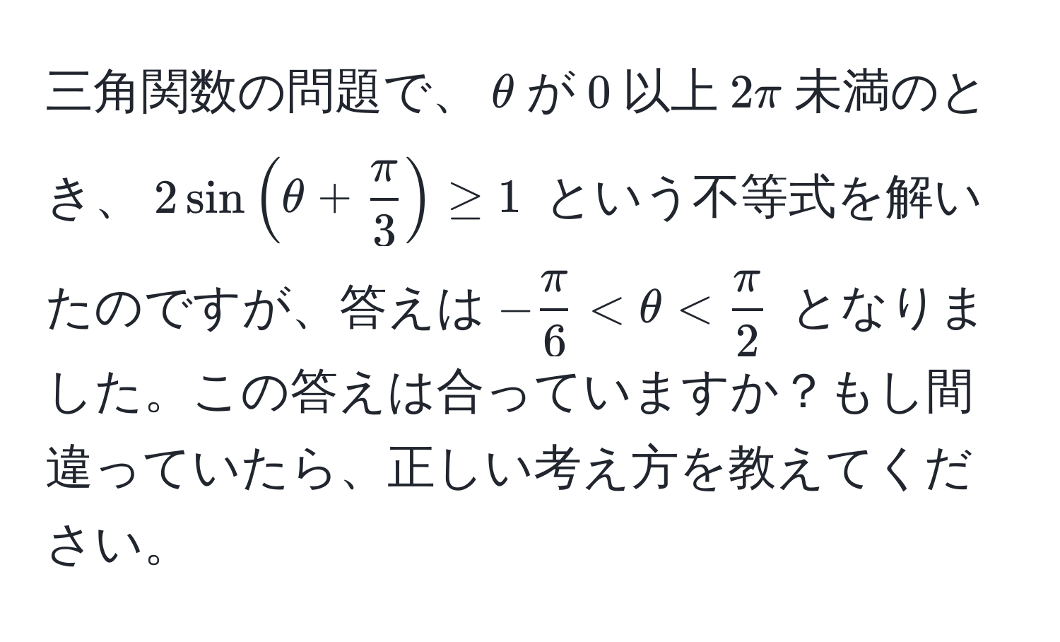 三角関数の問題で、$θ$が$0$以上$2π$未満のとき、$2sin(θ+ π/3 ) ≥ 1$ という不等式を解いたのですが、答えは$- π/6  < θ <  π/2 $ となりました。この答えは合っていますか？もし間違っていたら、正しい考え方を教えてください。