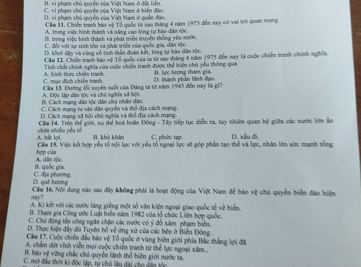 B. vi phạm chủ quyền của Việt Nam ở đất liền.
C. vi phạm chủ quyền của Việt Nam ở biển đảo.
D. vi phạm chủ quyền của Việt Nam ở quần đảo.
Câu 11. Chiến tranh bảo vệ Tổ quốc từ sau tháng 4 năm 1975 đến nay có vai trò quan trọng
A. trong việc hình thành và nâng cao lòng tự hào dân tộc.
B. trong việc hình thành và phát triển truyền thống yêu nước.
C. đối với sự sinh tồn và phát triển của quốc gia, dân tộc.
D. khơi dậy và củng cố tinh thần đoàn kết, lòng tự hào dân tộc.
Câu 12. Chiến tranh bảo vệ Tổ quốc của ta từ sau tháng 4 năm 1975 đến nay là cuộc chiến tranh chính nghĩa.
Tính chất chính nghĩa của cuộc chiến tranh được thể hiện chủ yếu thông qua
A. hình thức chiến tranh. B. lực lượng tham gia.
C. mục đích chiến tranh. D. thành phần lãnh đạo.
Câu 13. Đường lối xuyên suốt của Đảng ta từ năm 1945 đến nay là gì?
A. Độc lập dân tộc và chủ nghĩa xã hội.
B. Cách mạng dân tộc dân chủ nhân dân.
C. Cách mạng tư sản dân quyền và thổ địa cách mạng.
D. Cách mạng xã hội chủ nghĩa và thổ địa cách mạng.
Câu 14. Trên thế giới, xu thế hoà hoãn Đông - Tây tiếp tục diễn ra, tuy nhiên quan hệ giữa các nước lớn ân
chứa nhiều yếu tố
A. bất lợi. B. khó khăn C. phức tạp. D. xấu đi.
Câu 15. Việc kết hợp yếu tố nội lực với yếu tố ngoại lực sẽ góp phần tạo thế và lực, nhân lên sức mạnh tổng
hợp của
A. dân tộc.
B. quốc gia.
C. địa phương.
D. quê hương
Câu 16. Nội dung nào sau đây không phải là hoạt động của Việt Nam đễ bảo vệ chủ quyền biển đảo hiện
nay?
A. Kí kết với các nước láng giềng một số văn kiện ngoại giao quốc tế về biển.
B. Tham gia Công ước Luật biển năm 1982 của tổ chức Liên hợp quốc.
C. Chủ động tấn công ngăn chặn các nước có ý đồ xâm phạm biển.
D. Thực hiện đầy đủ Tuyên bố về ứng xử của các bên ở Biển Đông .
Câu 17. Cuộc chiến đấu bảo vệ Tổ quốc ở vùng biên giới phía Bắc thắng lợi đã
A. chẩm dứt vĩnh viễn mọi cuộc chiến tranh từ thể lực ngoại xâm..
B, bảo vệ vững chắc chủ quyền lãnh thổ biên giới nước ta.
C. mở đầu thời kỉ độc lập, tự chủ lâu dài cho dân tộc
