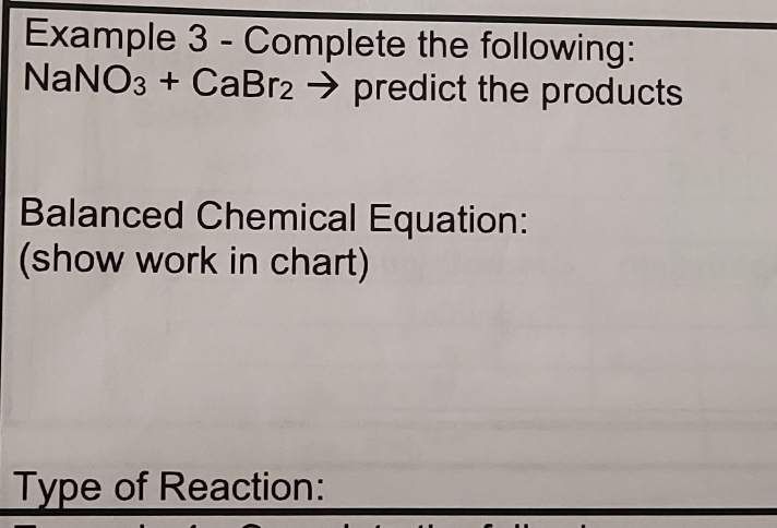 Example 3 - Complete the following:
NaNO_3+CaBr_2to predi ict the products 
Balanced Chemical Equation: 
(show work in chart) 
Type of Reaction: