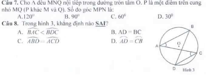 Cho A đêu MNQ nội tiếp trong đường tròn tâm O. P là một điểm trên cung
nhỏ MQ (P khác M và Q). Số đo góc MPN là:
A. 120° B. 90° C. 60° D. 30°
Câu 8. Trong hình 3, khăng định nào SAI?
A. widehat BAC B. AD=BC
C. widehat ABD=widehat ACD D. widehat AD=widehat CB