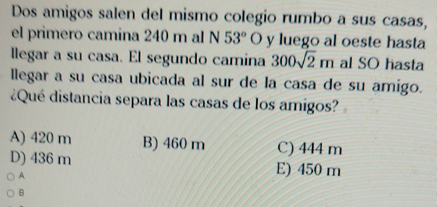 Dos amigos salen del mismo colegio rumbo a sus casas,
el primero camina 240 m al N 53° ( Ó y luego al oeste hasta
llegar a su casa. El segundo camina 300sqrt(2)m al SO hasta
llegar a su casa ubicada al sur de la casa de su amigo.
¿Qué distancia separa las casas de los amigos?
A) 420 m B) 460 m
D) 436 m
C) 444 m
A
E) 450 m
B