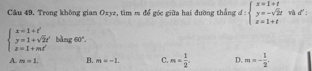 Trong không gian Oxyz, tìm m để góc giữa hai đường thẳng a :: beginarrayl x=1+t y=-sqrt(2)t z=1+tendarray. và d' :
beginarrayl x=1+t' y=1+sqrt(2)t' z=1+mt'endarray. bằng 60°.
A. m=1. B. m=-1. C. m= 1/2 . D. m=- 1/2 .