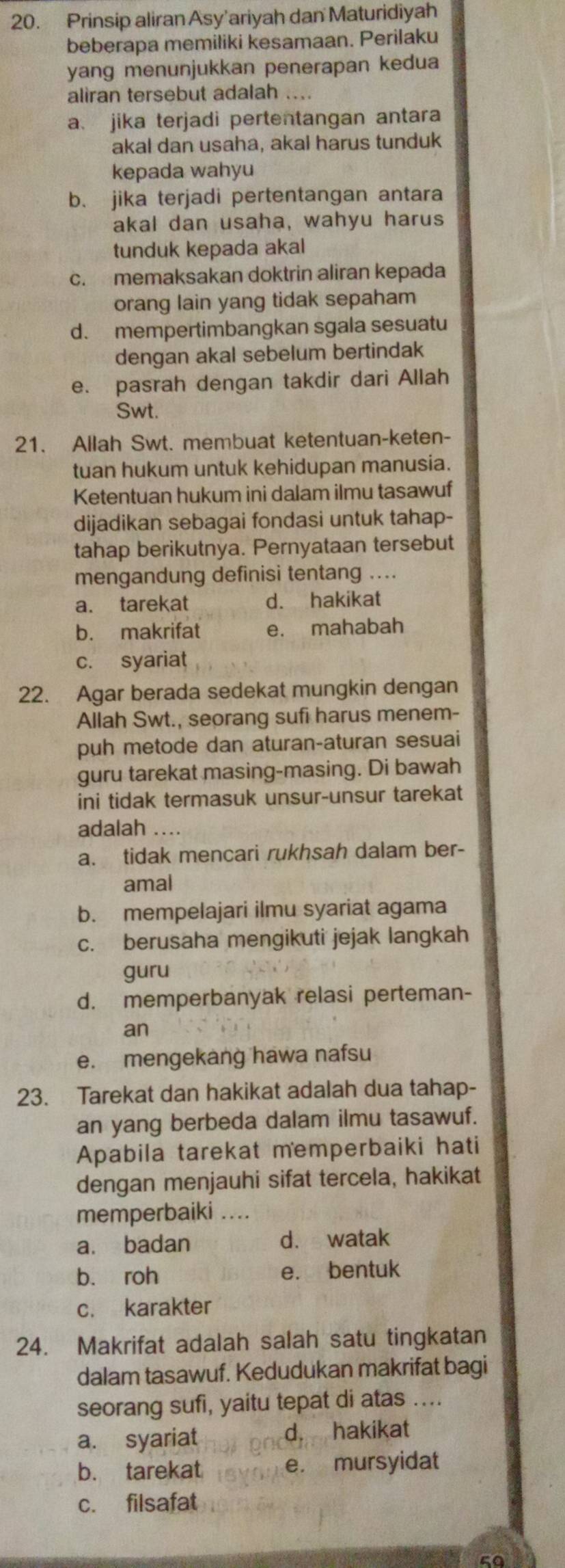 Prinsip aliran Asy'ariyah dan Maturidiyah
beberapa memiliki kesamaan. Perilaku
yang menunjukkan penerapan kedua
aliran tersebut adalah ....
a、 jika terjadi pertentangan antara
akal dan usaha, akal harus tunduk
kepada wahyu
b. jika terjadi pertentangan antara
akal dan usaha, wahyu harus
tunduk kepada akal
c. memaksakan doktrin aliran kepada
orang lain yang tidak sepaham
d. mempertimbangkan sgala sesuatu
dengan akal sebelum bertindak
e. pasrah dengan takdir dari Allah
Swt.
21. Allah Swt. membuat ketentuan-keten-
tuan hukum untuk kehidupan manusia.
Ketentuan hukum ini dalam ilmu tasawuf
dijadikan sebagai fondasi untuk tahap-
tahap berikutnya. Pernyataan tersebut
mengandung definisi tentang ...
a. tarekat d. hakikat
b. makrifat e. mahabah
c. syariat
22. Agar berada sedekat mungkin dengan
Allah Swt., seorang sufi harus menem-
puh metode dan aturan-aturan sesuai
guru tarekat masing-masing. Di bawah
ini tidak termasuk unsur-unsur tarekat
adalah ....
a. tidak mencari rukhsah dalam ber-
amal
b. mempelajari ilmu syariat agama
c. berusaha mengikuti jejak langkah
guru
d. memperbanyak relasi perteman-
an
e. mengekang hawa nafsu
23. Tarekat dan hakikat adalah dua tahap-
an yang berbeda dalam ilmu tasawuf.
Apabila tarekat memperbaiki hati
dengan menjauhi sifat tercela, hakikat
memperbaiki ....
a. badan d. watak
b. roh e. bentuk
c. karakter
24. Makrifat adalah salah satu tingkatan
dalam tasawuf. Kedudukan makrifat bagi
seorang sufi, yaitu tepat di atas ....
a. syariat d. hakikat
b. tarekat e. mursyidat
c. filsafat
50