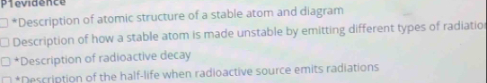 Plevidence 
*Description of atomic structure of a stable atom and diagram 
Description of how a stable atom is made unstable by emitting different types of radiatio 
*Description of radioactive decay 
*Description of the half-life when radioactive source emits radiations