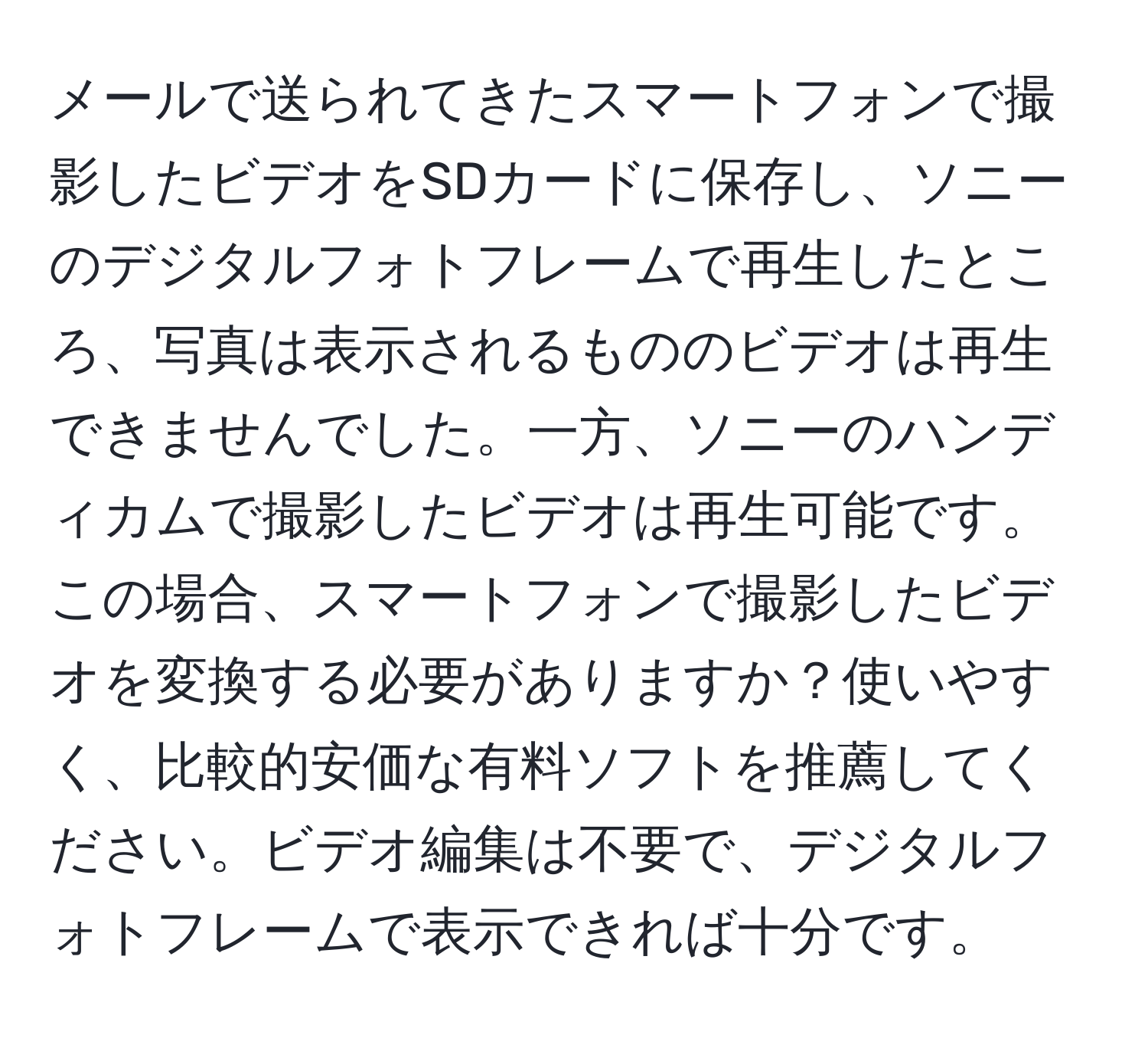 メールで送られてきたスマートフォンで撮影したビデオをSDカードに保存し、ソニーのデジタルフォトフレームで再生したところ、写真は表示されるもののビデオは再生できませんでした。一方、ソニーのハンディカムで撮影したビデオは再生可能です。この場合、スマートフォンで撮影したビデオを変換する必要がありますか？使いやすく、比較的安価な有料ソフトを推薦してください。ビデオ編集は不要で、デジタルフォトフレームで表示できれば十分です。