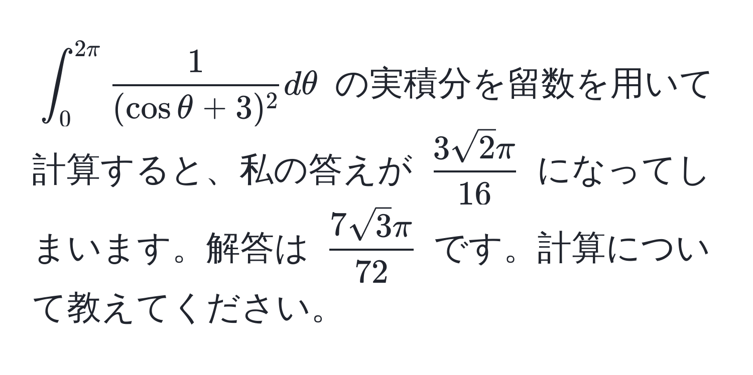 $∈t_0^(2π)  1/(cosθ + 3)^2  dθ$ の実積分を留数を用いて計算すると、私の答えが $  3sqrt(2)π/16  $ になってしまいます。解答は $  7sqrt(3)π/72  $ です。計算について教えてください。