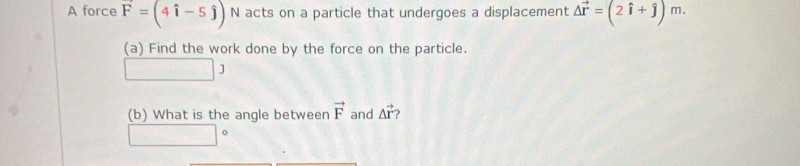 A force vector F=(4hat i-5hat j) N acts on a particle that undergoes a displacement Delta vector r=(2hat i+hat j)m. 
(a) Find the work done by the force on the particle. 
(b) What is the angle between vector F and △ vector r ? 
o