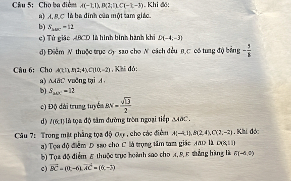 Cho ba điểm A(-1;1), B(2;1), C(-1;-3). Khi đó:
a) A, B, C là ba đỉnh của một tam giác.
b) S_△ UC=12
c) Tứ giác ABCD là hình bình hành khi D(-4;-3)
d) Điểm N thuộc trục Oy sao cho N cách đều B, C có tung độ bằng - 5/8 
Câu 6: Cho A(1;1), B(2;4), C(10;-2). Khi đó:
a) △ ABC vuông tại A.
b) S_△ ABC=12
c) Độ dài trung tuyến BN= sqrt(13)/2 
d) I(6;1) là tọa độ tâm đường tròn ngoại tiếp △ ABC. 
Câu 7: Trong mặt phẳng tọa độ Oxy, cho các điểm A(-4;1), B(2;4), C(2;-2). Khi đó:
a) Tọa độ điểm D sao cho C là trọng tâm tam giác ABD là D(8,11)
b) Tọa độ điểm E thuộc trục hoành sao cho A, B,E thắng hàng là E(-6,0)
c) vector BC=(0;-6), vector AC=(6;-3)