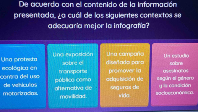 De acuerdo con el contenido de la información
presentada, ¿a cuál de los siguientes contextos se
adecuaría mejor la infografía?
Una exposición Una campaña Un estudio
Una protesta sobre el diseñada para sobre
ecológica en transporte promover la asesinatos
contra del uso público como adquisición de según el género
de vehículos alternativa de seguros de y la condición
motorizados. movilidad. vida. socio e conómica.