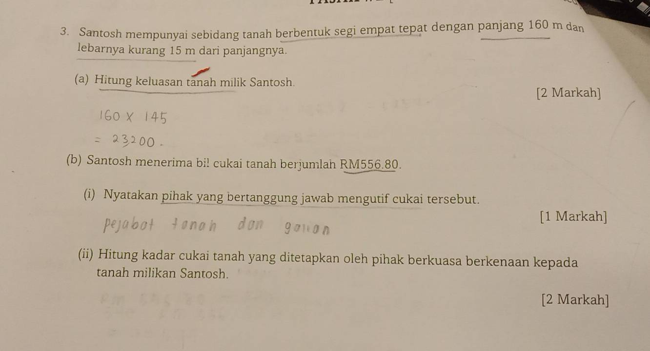 Santosh mempunyai sebidang tanah berbentuk segi empat tepat dengan panjang 160 m dan 
lebarnya kurang 15 m dari panjangnya. 
(a) Hitung keluasan tanah milik Santosh. 
[2 Markah] 
(b) Santosh menerima bil cukai tanah berjumlah RM556.80. 
(i) Nyatakan pihak yang bertanggung jawab mengutif cukai tersebut. 
[1 Markah] 
(ii) Hitung kadar cukai tanah yang ditetapkan oleh pihak berkuasa berkenaan kepada 
tanah milikan Santosh. 
[2 Markah]