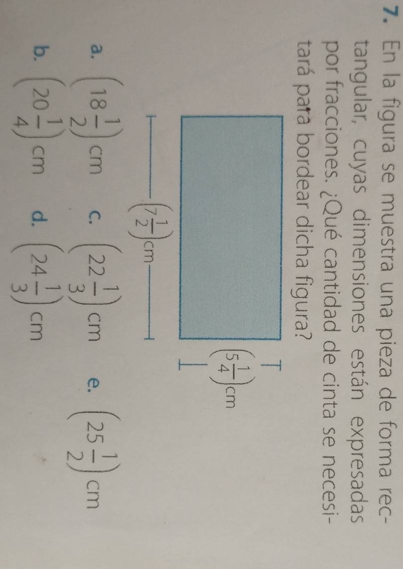 En la figura se muestra una pieza de forma rec-
tangular, cuyas dimensiones están expresadas
por fracciones. ¿Qué cantidad de cinta se necesi-
tará pará bordear dicha figura?
a. (18 1/2 )cm C. (22 1/3 )cm e. (25 1/2 )cm
b. (20 1/4 )cm d. (24 1/3 )cm