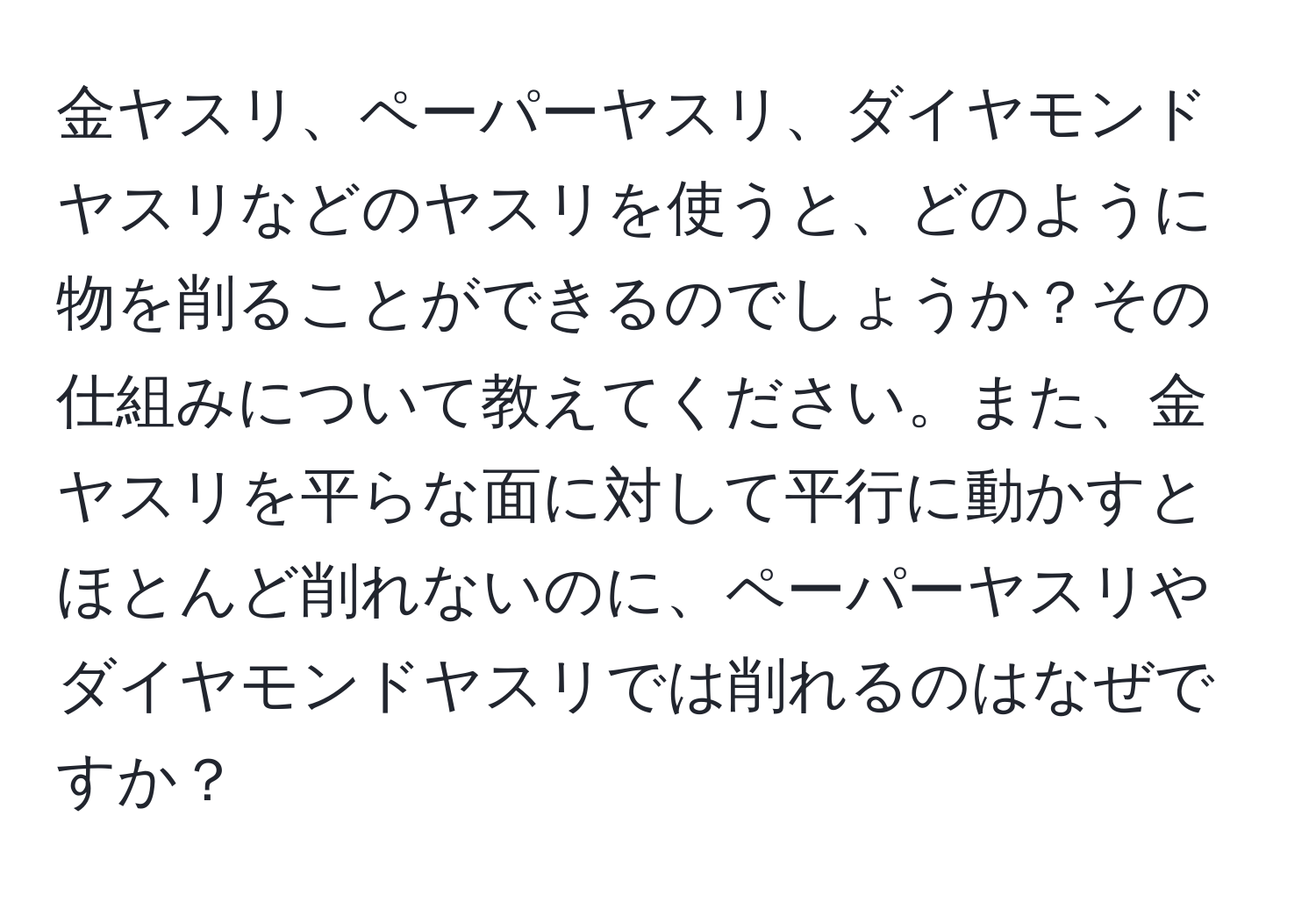 金ヤスリ、ペーパーヤスリ、ダイヤモンドヤスリなどのヤスリを使うと、どのように物を削ることができるのでしょうか？その仕組みについて教えてください。また、金ヤスリを平らな面に対して平行に動かすとほとんど削れないのに、ペーパーヤスリやダイヤモンドヤスリでは削れるのはなぜですか？