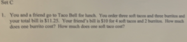 Set C 
1、 You and a friend go to Taco Bell for lunch. You order three soft tacos and three burritus and 
your total bill is $11.25. Your friend’s bill is $10 for 4 soft taces and 2 burrites. How much 
does one burrito cost? How much does one soft taco cost?