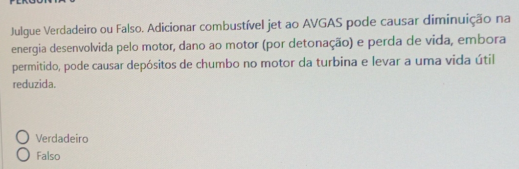 Julgue Verdadeiro ou Falso. Adicionar combustível jet ao AVGAS pode causar diminuição na
energia desenvolvida pelo motor, dano ao motor (por detonação) e perda de vida, embora
permitido, pode causar depósitos de chumbo no motor da turbina e levar a uma vida útil
reduzida.
Verdadeiro
Falso