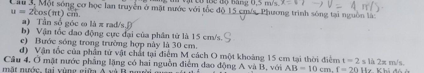 vật có tốc độ bang 0,5 m/s. 
Cầu 3. Một sóng cơ học lan truyền ở mặt nước với tốc độ 15 cm/s. Phương trình sóng tại nguồn là:
u=2cos (π t)cm. 
a) Tần số góc ω là π rad/s. 
b) Vận tốc dao động cực đại của phân tử là 15 cm/s. 
c) Bước sóng trong trường hợp này là 30 cm. 
d) Vận tốc của phần tử vật chất tại điểm M cách O một khoảng 15 cm tại thời điểm t=2 s là 2π m/s. 
Câu 4. Ở mặt nước phẳng lặng có hai nguồn điểm dao động A và B, với AB=10cm, f=20Hz Khi đó ở 
mặt nước. tại vùng giữa A và B ngưò