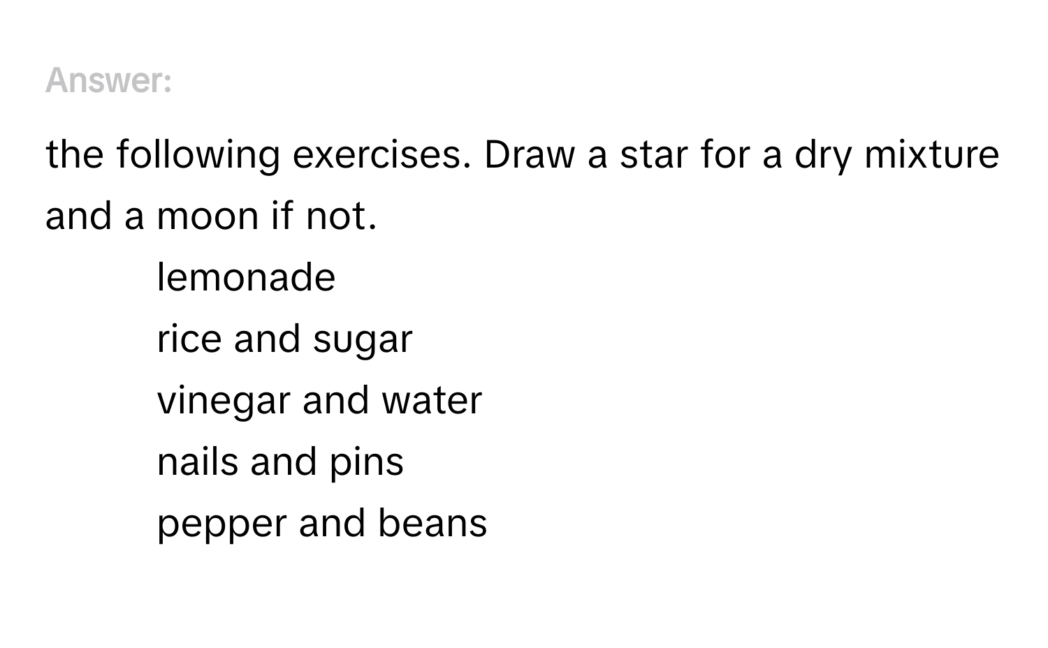 Answer the following exercises. Draw a star for a dry mixture and a moon if not.
1. lemonade
2. rice and sugar
3. vinegar and water
4. nails and pins
5. pepper and beans