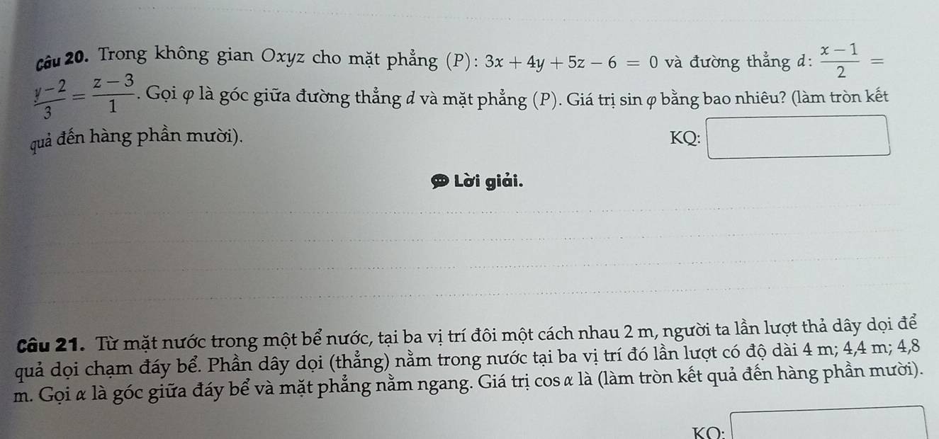 Cầu 20. Trong không gian Oxyz cho mặt phẳng (P): 3x+4y+5z-6=0 và đường thẳng d:  (x-1)/2 =
 (y-2)/3 = (z-3)/1 . Gọi φ là góc giữa đường thẳng đ và mặt phẳng (P). Giá trị sin φ bằng bao nhiêu? (làm tròn kết 
quả đến hàng phần mười). KQ: □  
Lời giải. 
Câu 21. Từ mặt nước trong một bể nước, tại ba vị trí đôi một cách nhau 2 m, người ta lần lượt thả dây dọi để 
quả dọi chạm đáy bể. Phần dây dọi (thẳng) nằm trong nước tại ba vị trí đó lần lượt có độ dài 4 m; 4,4 m; 4, 8
m. Gọi α là góc giữa đáy bể và mặt phẳng nằm ngang. Giá trị cos α là (làm tròn kết quả đến hàng phần mười). 
KO: