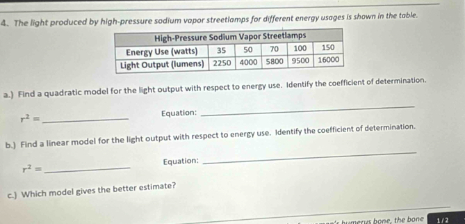 The light produced by high-pressure sodium vapor streetlamps for different energy usages is shown in the table. 
a.) Find a quadratic model for the light output with respect to energy use. Identify the coefficient of determination.
r^2= _Equation: 
_ 
b.) Find a linear model for the light output with respect to energy use. Identify the coefficient of determination.
r^2= _ Equation: 
_ 
c.) Which model gives the better estimate? 
1 / 2