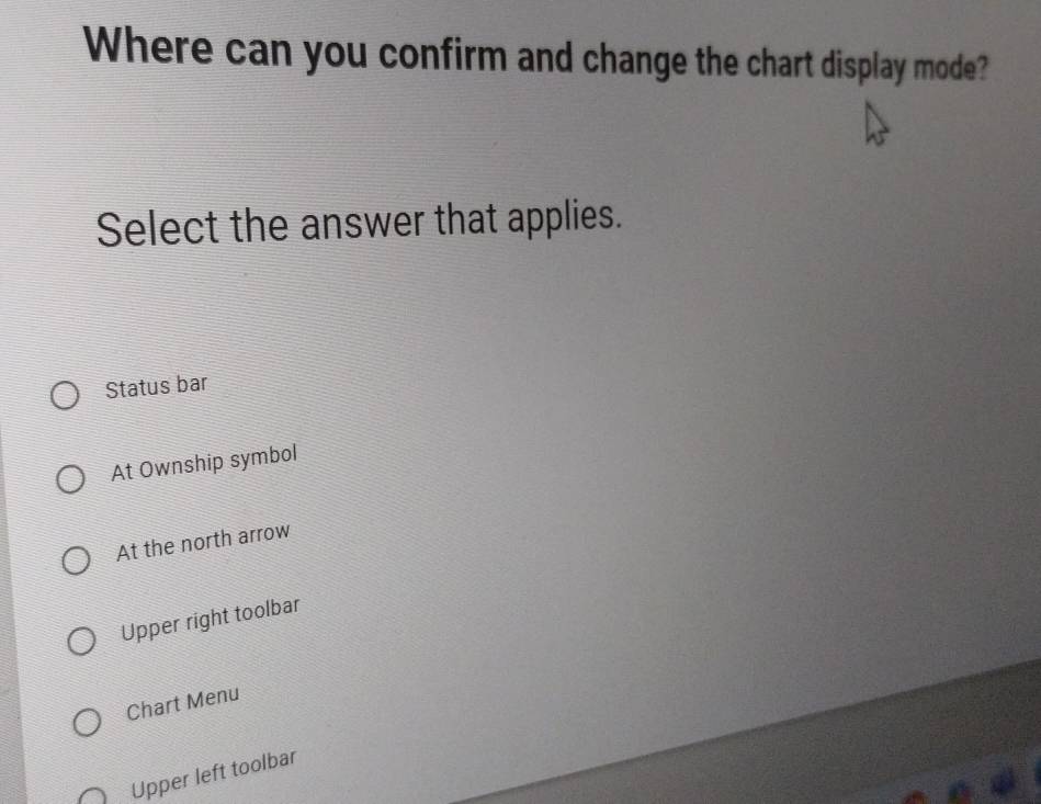 Where can you confirm and change the chart display mode?
Select the answer that applies.
Status bar
At Ownship symbol
At the north arrow
Upper right toolbar
Chart Menu
Upper left toolbar