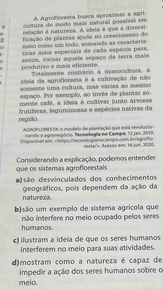 A Agrofloresta busca aproximar a agri-
é cultura do modo mais natural possível em
S- relação à natureza. A ideia é que a diversi-
É ficação de plantas ajude no crescimento do
o meio como um todo, somando as caracterís-
1- ticas mais especiais de cada espécie para,
assim, tornar aquele espaço de terra mais
produtivo e mais eficiente.
Totalmente contrário a monocultura, a
ideia da agrofloresta é a cultivação de não
somente uma cultura, mas várias ao mesmo
espaço. Por exemplo, ao invés de plantar so-
mente café, a ideia é cultivar junto árvores
frutíferas, leguminosas e espécies nativas da
região.
AGROFLORESTA: o modelo de plantação que está revolucio-
nando o agronegócio. Tecnologia no Campo, 12 jan. 2019.
Disponível em:. Acesso em: 16 jun. 2020.
Considerando a explicação, podemos entender
que os sistemas agroflorestais
a)são desvinculados dos conhecimentos
geográficos, pois dependem da ação da
natureza.
b)são um exemplo de sistema agrícola que
inão interfere no meio ocupado pelos seres
humanos.
c) ilustram a ideia de que os seres humanos
interferem no meio para suas atividades.
d)mostram como a natureza é capaz de
impedir a ação dos seres humanos sobre o
meio.