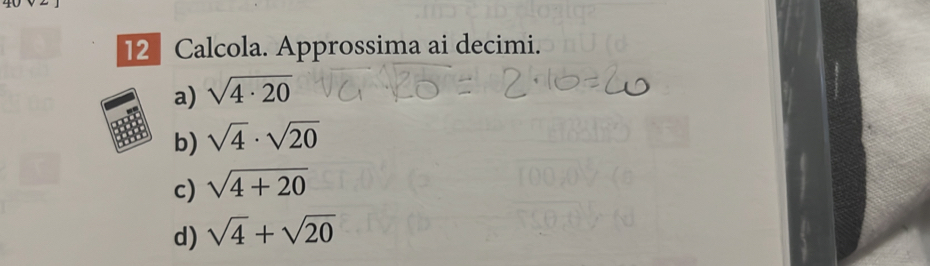 2
2 Calcola. Approssima ai decimi.
a) sqrt(4· 20)
b) sqrt(4)· sqrt(20)
c) sqrt(4+20)
d) sqrt(4)+sqrt(20)