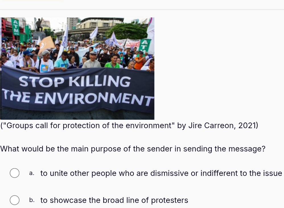 THE ENVIRONMENT
("Groups call for protection of the environment" by Jire Carreon, 2021)
What would be the main purpose of the sender in sending the message?
a. to unite other people who are dismissive or indifferent to the issue
b. to showcase the broad line of protesters