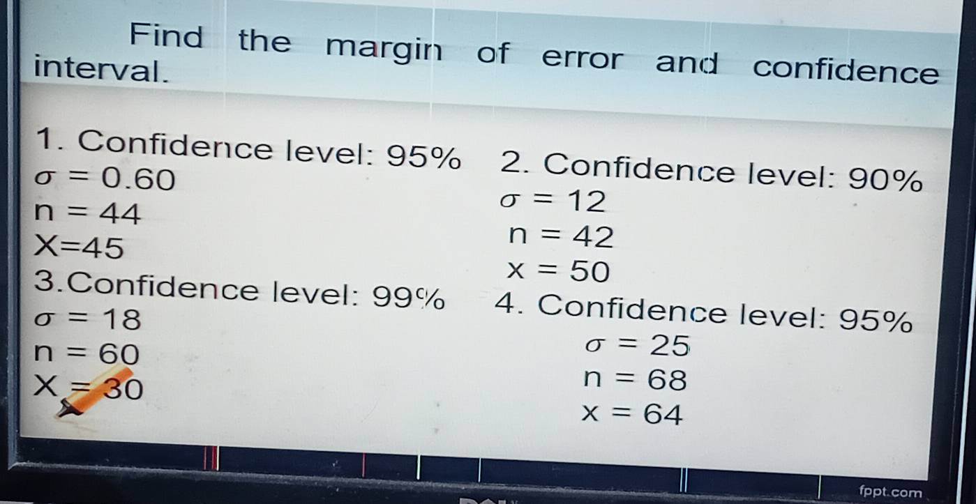 Find the margin of error and confidence 
interval. 
1. Confidence level: 95% 2. Confidence level: 90%
sigma =0.60
n=44
sigma =12
X=45
n=42
x=50
3.Confidence level: 99% 4. Confidence level: 95%
sigma =18
n=60
sigma =25
X=30
n=68
x=64
fppt.com