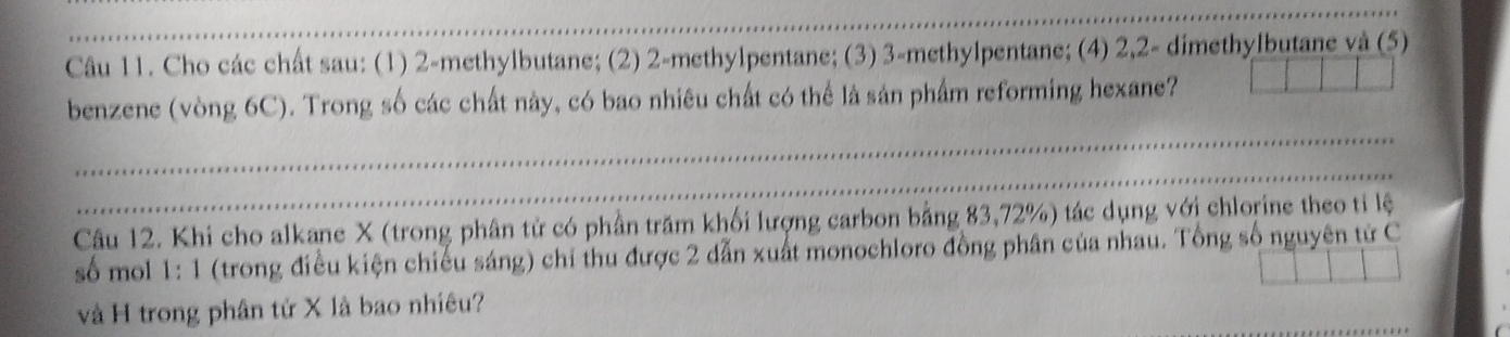 Cho các chất sau: (1) 2 -methylbutane; (2) 2 -methylpentane; (3) 3 -methylpentane; (4) 2, 2 - dimethylbutane và (5) 
benzene (vòng 6C). Trong số các chất này, có bao nhiêu chất có thể là sản phẩm reforming hexane? 
Câu 12. Khi cho alkane X (trong phân tử có phần trăm khối lượng carbon bằng 83, 72%) tác dụng với chlorine theo tỉ lệ 
số mol 1:1 (trong điều kiện chiếu sáng) chỉ thu được 2 dẫn xuất monochloro đồng phân của nhau. Tổng số nguyên tử C 
và H trong phân tử X là bao nhiêu?