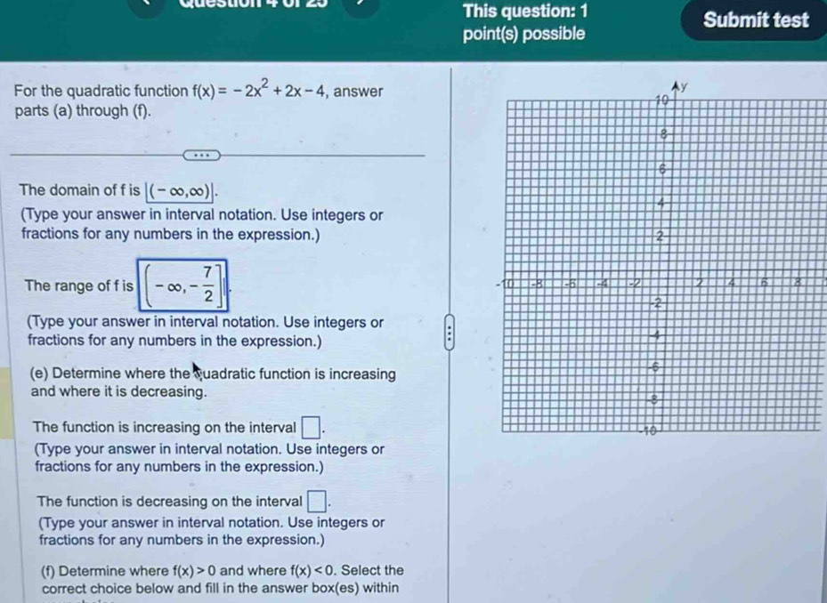 queston 
This question: 1 Submit test 
point(s) possible 
For the quadratic function f(x)=-2x^2+2x-4 , answer 
parts (a) through (f). 
The domain of f is (-∈fty ,∈fty )|. 
(Type your answer in interval notation. Use integers or 
fractions for any numbers in the expression.) 
The range of f is (-∈fty ,- 7/2 ]. 
(Type your answer in interval notation. Use integers or 
fractions for any numbers in the expression.) 
(e) Determine where the quadratic function is increasing 
and where it is decreasing. 
The function is increasing on the interval □. 
(Type your answer in interval notation. Use integers or 
fractions for any numbers in the expression.) 
The function is decreasing on the interval □. 
(Type your answer in interval notation. Use integers or 
fractions for any numbers in the expression.) 
(f) Determine where f(x)>0 and where f(x)<0</tex> . Select the 
correct choice below and fill in the answer box(es) within