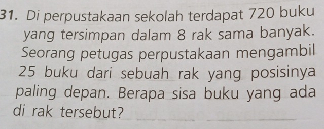 Di perpustakaan sekolah terdapat 720 buku 
yang tersimpan dalam 8 rak sama banyak. 
Seorang petugas perpustakaan mengambil
25 buku dari sebuah rak yang posisinya 
paling depan. Berapa sisa buku yang ada 
di rak tersebut?