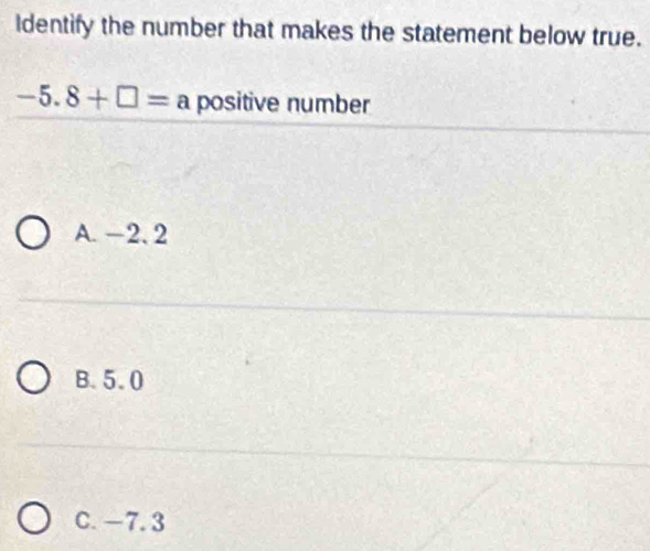 Identify the number that makes the statement below true.
-5.8+□ =a positive number
A. −2. 2
B. 5.0
C. -7. 3