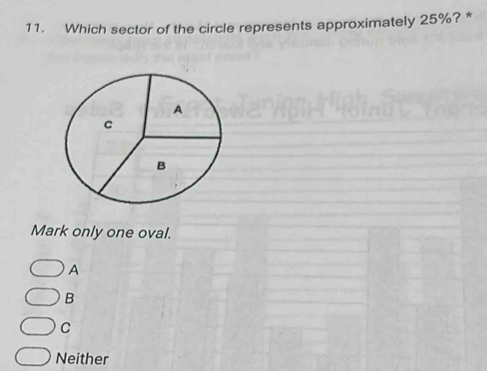 Which sector of the circle represents approximately 25%? *
Mark only one oval.
A
B
C
Neither