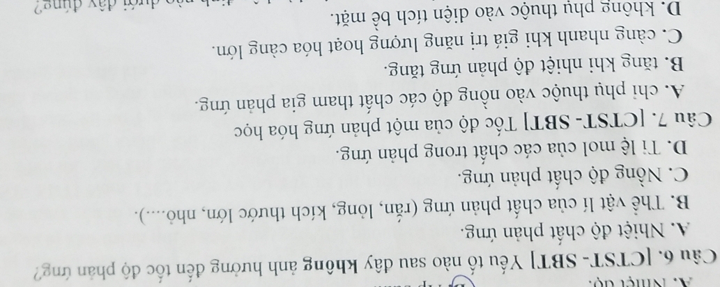 Nhệt độ:
Câu 6. [CTST- SBT] Yếu tố nào sau đây không ảnh hưởng đến tốc độ phản ứng?
A. Nhiệt độ chất phản ứng.
B. Thể vật lí của chất phản ứng (rắn, lỏng, kích thước lớn, nhỏ....).
C. Nồng độ chất phản ứng.
D. Ti lệ mol của các chất trong phản ứng.
Câu 7. [CTST- SBT] Tốc độ của một phản ứng hóa học
A. chi phụ thuộc vào nồng độ các chất tham gia phản ứng.
B. tăng khi nhiệt độ phản ứng tăng.
C. càng nhanh khi giá trị năng lượng hoạt hóa càng lớn.
D. không phụ thuộc vào diện tích bề mặt.
a dưới đây đúng2