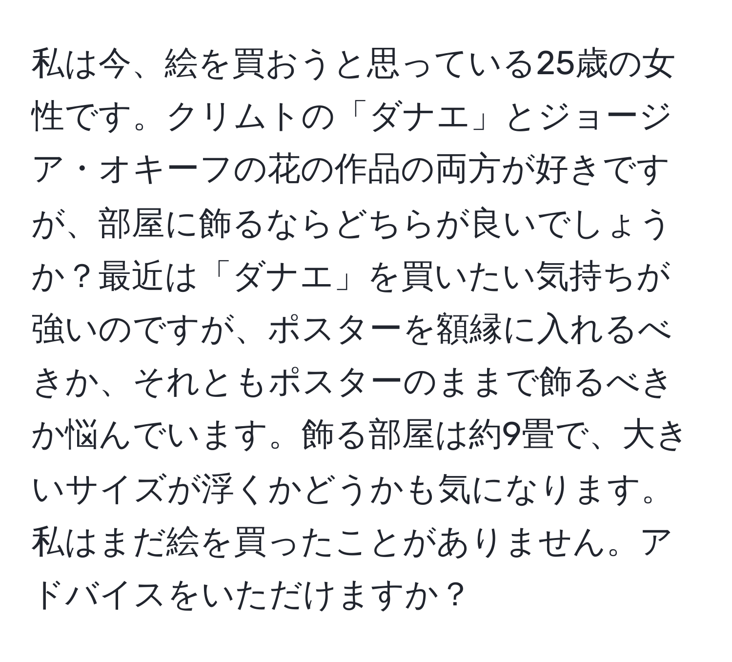 私は今、絵を買おうと思っている25歳の女性です。クリムトの「ダナエ」とジョージア・オキーフの花の作品の両方が好きですが、部屋に飾るならどちらが良いでしょうか？最近は「ダナエ」を買いたい気持ちが強いのですが、ポスターを額縁に入れるべきか、それともポスターのままで飾るべきか悩んでいます。飾る部屋は約9畳で、大きいサイズが浮くかどうかも気になります。私はまだ絵を買ったことがありません。アドバイスをいただけますか？