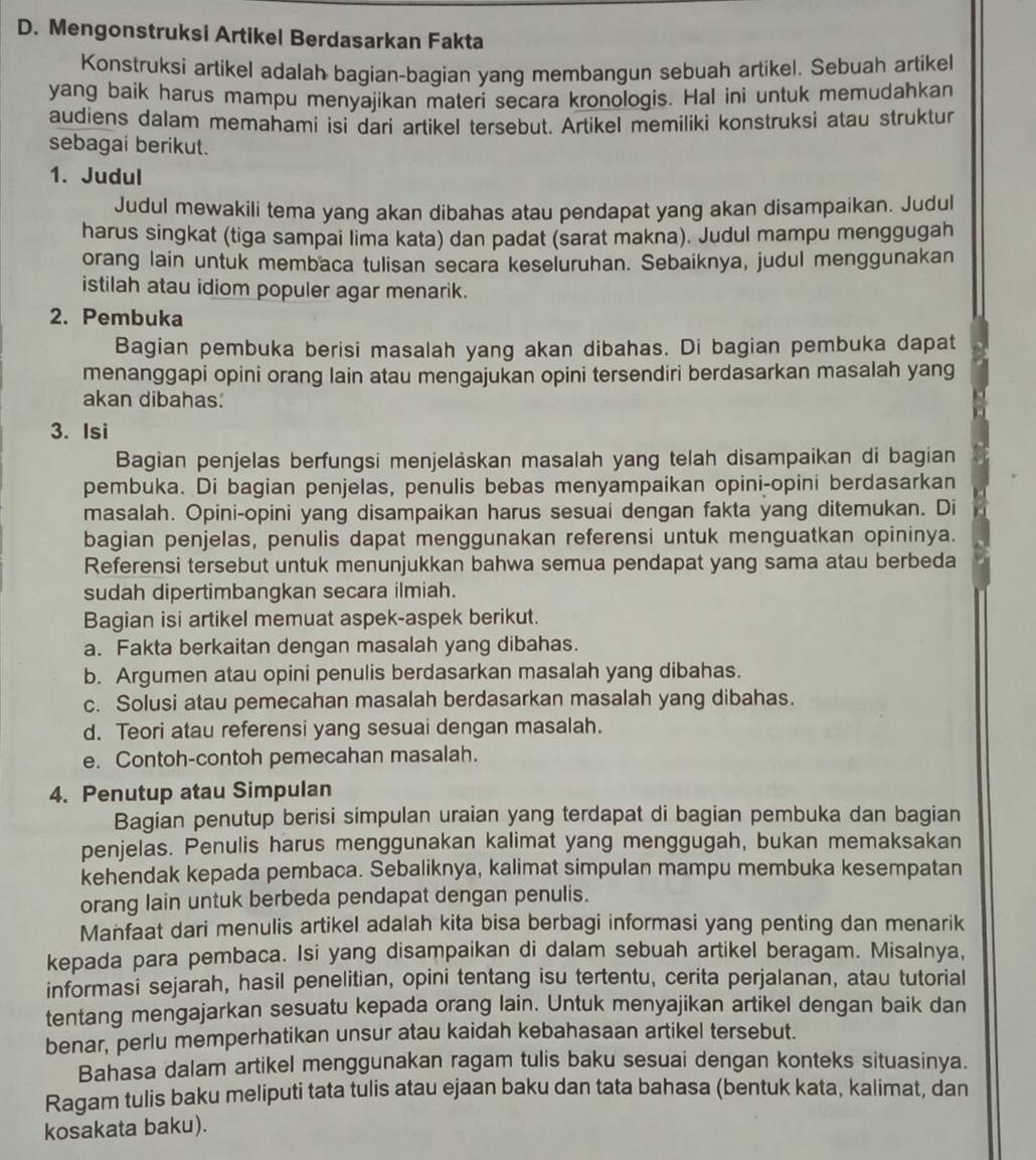 Mengonstruksi Artikel Berdasarkan Fakta
Konstruksi artikel adalah bagian-bagian yang membangun sebuah artikel. Sebuah artikel
yang baik harus mampu menyajikan materi secara kronologis. Hal ini untuk memudahkan
audiens dalam memahami isi dari artikel tersebut. Artikel memiliki konstruksi atau struktur
sebagai berikut.
1. Judul
Judul mewakili tema yang akan dibahas atau pendapat yang akan disampaikan. Judul
harus singkat (tiga sampai lima kata) dan padat (sarat makna). Judul mampu menggugah
orang lain untuk membaca tulisan secara keseluruhan. Sebaiknya, judul menggunakan
istilah atau idiom populer agar menarik.
2. Pembuka
Bagian pembuka berisi masalah yang akan dibahas. Di bagian pembuka dapat
menanggapi opini orang lain atau mengajukan opini tersendiri berdasarkan masalah yang
akan dibahas:
3. Isi
Bagian penjelas berfungsi menjeläskan masalah yang telah disampaikan di bagian
pembuka. Di bagian penjelas, penulis bebas menyampaikan opini-opini berdasarkan
masalah. Opini-opini yang disampaikan harus sesuai dengan fakta yang ditemukan. Di
bagian penjelas, penulis dapat menggunakan referensi untuk menguatkan opininya.
Referensi tersebut untuk menunjukkan bahwa semua pendapat yang sama atau berbeda
sudah dipertimbangkan secara ilmiah.
Bagian isi artikel memuat aspek-aspek berikut.
a. Fakta berkaitan dengan masalah yang dibahas.
b. Argumen atau opini penulis berdasarkan masalah yang dibahas.
c. Solusi atau pemecahan masalah berdasarkan masalah yang dibahas.
d. Teori atau referensi yang sesuai dengan masalah.
e. Contoh-contoh pemecahan masalah.
4. Penutup atau Simpulan
Bagian penutup berisi simpulan uraian yang terdapat di bagian pembuka dan bagian
penjelas. Penulis harus menggunakan kalimat yang menggugah, bukan memaksakan
kehendak kepada pembaca. Sebaliknya, kalimat simpulan mampu membuka kesempatan
orang lain untuk berbeda pendapat dengan penulis.
Manfaat dari menulis artikel adalah kita bisa berbagi informasi yang penting dan menarik
kepada para pembaca. Isi yang disampaikan di dalam sebuah artikel beragam. Misalnya,
informasi sejarah, hasil penelitian, opini tentang isu tertentu, cerita perjalanan, atau tutorial
tentang mengajarkan sesuatu kepada orang lain. Untuk menyajikan artikel dengan baik dan
benar, perlu memperhatikan unsur atau kaidah kebahasaan artikel tersebut.
Bahasa dalam artikel menggunakan ragam tulis baku sesuai dengan konteks situasinya.
Ragam tulis baku meliputi tata tulis atau ejaan baku dan tata bahasa (bentuk kata, kalimat, dan
kosakata baku).