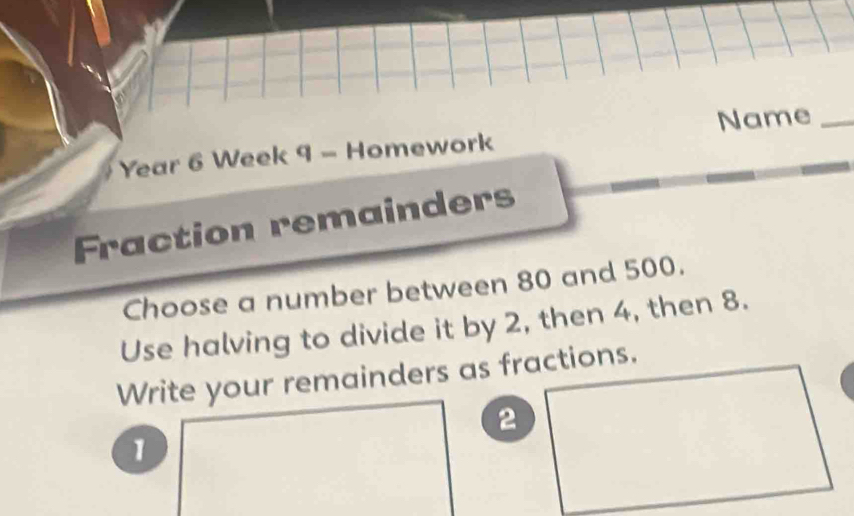 Name_ 
Year 6 Week 9 - Homework 
Fraction remainders 
Choose a number between 80 and 500. 
Use halving to divide it by 2, then 4, then 8. 
Write your remainders as fractions.
2
1