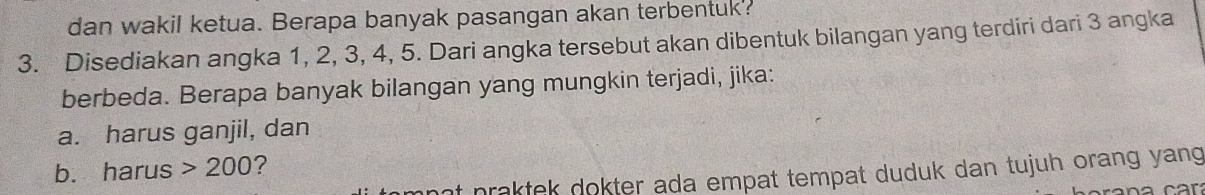 dan wakil ketua. Berapa banyak pasangan akan terbentuk? 
3. Disediakan angka 1, 2, 3, 4, 5. Dari angka tersebut akan dibentuk bilangan yang terdiri dari 3 angka 
berbeda. Berapa banyak bilangan yang mungkin terjadi, jika: 
a. harus ganjil, dan 
b. harus 200 ? 
ant praktek dokter ada empat tempat duduk dan tujuh orang yang