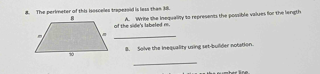 The perimeter of this isosceles trapezoid is less than 38. 
A. Write the inequality to represents the possible values for the length 
of the side’s labeled m. 
_ m
B. Solve the inequality using set-builder notation. 
_ 
mber line.