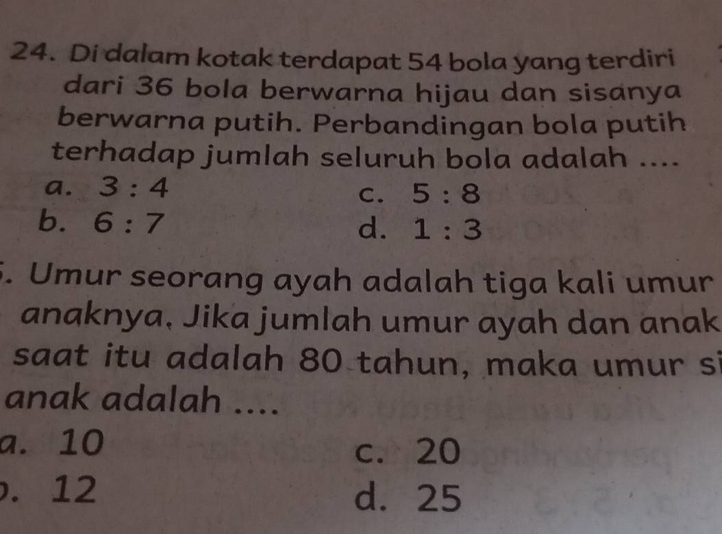 Di dalam kotak terdapat 54 bola yang terdiri
dari 36 bola berwarna hijau dan sisanya
berwarna putih. Perbandingan bola putih
terhadap jumlah seluruh bola adalah ....
a. 3:4
C. 5:8
b. 6:7
d. 1:3
5. Umur seorang ayah adalah tiga kali umur
anaknya, Jika jumlah umur ayah dan anak
saat itu adalah 80 tahun, maka umur si
anak adalah ....
a. 10
c. 20 . 12 d. 25