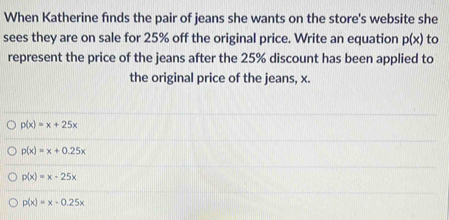 When Katherine finds the pair of jeans she wants on the store's website she
sees they are on sale for 25% off the original price. Write an equation p(x) to
represent the price of the jeans after the 25% discount has been applied to
the original price of the jeans, x.
p(x)=x+25x
p(x)=x+0.25x
p(x)=x-25x
p(x)=x-0.25x