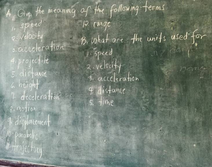 Gin the meaning of the following terms 
1 speed 12. cange 
e velocity 
B. what are the units used for 
s. acceleration 
4. projectile 1. spud 
2. velocity 
5. distance 
3. acceleration 
6. height 
7. deceleration 
4. distance 
8. motion 
5. time 
9. displacenment 
10. parabolic 
nfrage ting