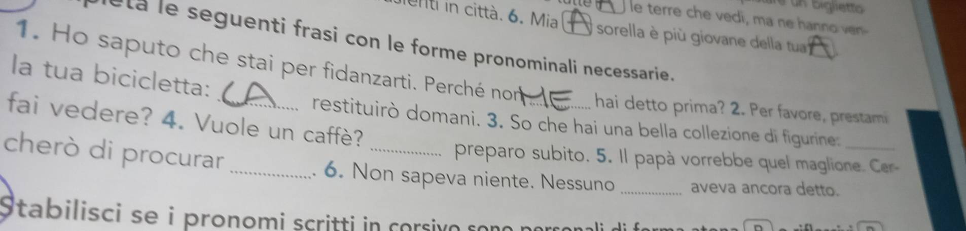 re un biglietto 
utte le terre che vedi, ma ne hanno ven- 
enti in città. 6. Mia ) sorella è più giovane della tua 
_ 
seguenti frasi con le forme pronominali necessarie . 
1. Ho saputo che stai per fidanzarti. Perché nom 
la tua bicicletta: 
hai detto prima? 2. Per favore, prestami 
fai vedere? 4. Vuole un caffè? 
restituirò domani. 3. So che hai una bella collezione di figurine._ 
cherò di procurar_ 
_preparo subito. 5. Il papà vorrebbe quel maglione. Cer 
. 6. Non sapeva niente. Nessuno _aveva ancora detto. 
Stabilisci se i pronomi scritti in corsivo sond