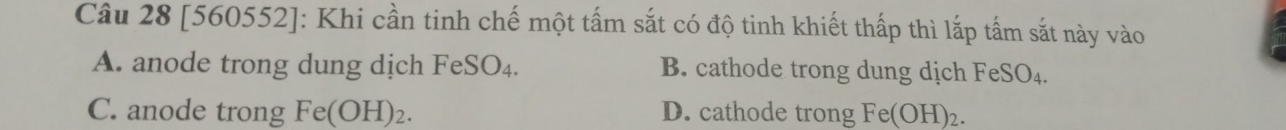 [560552]: Khi cần tinh chế một tấm sắt có độ tinh khiết thấp thì lắp tấm sắt này vào
A. anode trong dung dịch FeSO₄. B. cathode trong dung dịch FeS _5^(1O_4).
C. anode trong Fe(OH)_2. D. cathode trong Fe(OH)_2.