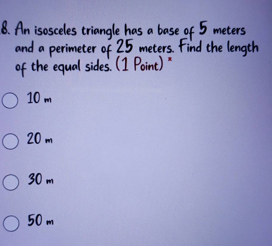 An isosceles triangle has a base of 5 meters
and a perimeter of 25 meters. Find the length
of the equal sides. (1 Point)"
10 m
20 m
30 m
50 m