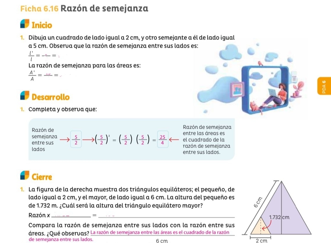 Ficha 6.16 Razón de semejanza 
Inicio 
1. Dibuja un cuadrado de lado igual a 2 cm, y otro semejante a él de lado igual 
a 5 cm. Observa que la razón de semejanza entre sus lado
 l'/l = frac -= ., 
La razón de semejanza para las áreas es:
 A'/A =frac ...=
Desarrollo 
1. Completa y observa que: 
Razón de 
Razón de semejanza 
entre las áreas es 
semejanza  5/2  ( 5/2 )^2=( 5/2 )( 5/2 )= 25/4  el cuadrado de la 
entre sus razón de semejanza 
lados entre sus lados. 
Cierre 
1. La figura de la derecha muestra dos triángulos equiláteros; el pequeño, de 
lado igual a 2 cm, y el mayor, de lado igual a 6 cm. La altura del pequeño es 
de 1.732 m. ¿Cuál será la altura del triángulo equilátero mayor? 
Razón x _=_ 
Compara la razón de semejanza entre sus lados con la razón entre sus 
áreas. ¿Qué observds? La razón de semejanza entre las áreas es el cuadrado de la razón 
de semejanza entre sus lados. 6 cm