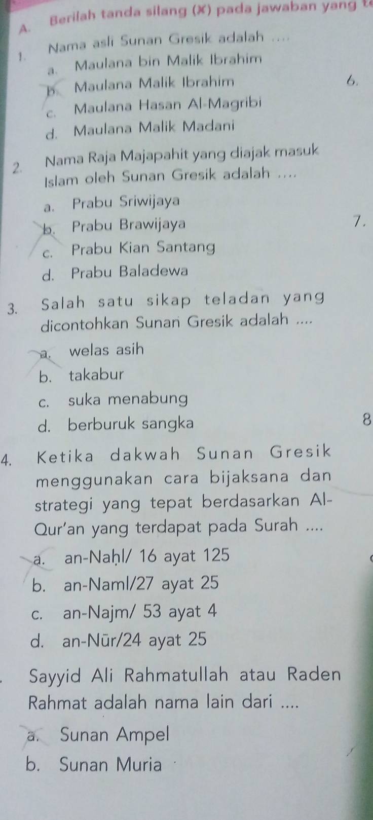 Berilah tanda silang (X) pada jawaban yang t
1. Nama asli Sunan Gresik adalah ..
a. Maulana bin Malik Ibrahim
Maulana Malik Ibrahim
6.
c. Maulana Hasan Al-Magribi
d. Maulana Malik Madani
2. Nama Raja Majapahit yang diajak masuk
Islam oleh Sunan Gresik adalah ....
a. Prabu Sriwijaya
b. Prabu Brawijaya
7.
c. Prabu Kian Santang
d. Prabu Baladewa
3. Salah satu sikap teladan yang
dicontohkan Sunan Gresik adalah ....
a welas asih
b. takabur
c. suka menabung
d. berburuk sangka
8
4. Ketika dakwah Sunan Gresik
menggunakan cara bijaksana dan
strategi yang tepat berdasarkan Al-
Qur'an yang terdapat pada Surah ....
a. an-Naḥl/ 16 ayat 125
b. an-Naml/ 27 ayat 25
c. an-Najm/ 53 ayat 4
d. an-Nūr/ 24 ayat 25
Sayyid Ali Rahmatullah atau Raden
Rahmat adalah nama lain dari ....
a. Sunan Ampel
b. Sunan Muria