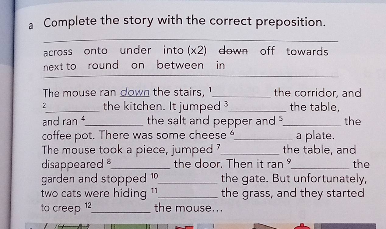 a Complete the story with the correct preposition. 
across onto under into (x2) down off towards 
_ 
next to round on between in 
The mouse ran down the stairs, 1 _ the corridor, and 
2_ the kitchen. It jumped 3 _ the table, 
and ran 4 _ the salt and pepper and 5 _ the 
coffee pot. There was some cheese _a plate. 
The mouse took a piece, jumped 7 _ the table, and 
disappeared _the door. Then it ran °_ the 
garden and stopped 10 _ the gate. But unfortunately, 
two cats were hiding 1 _ the grass, and they started 
to creep 12 _ the mouse...